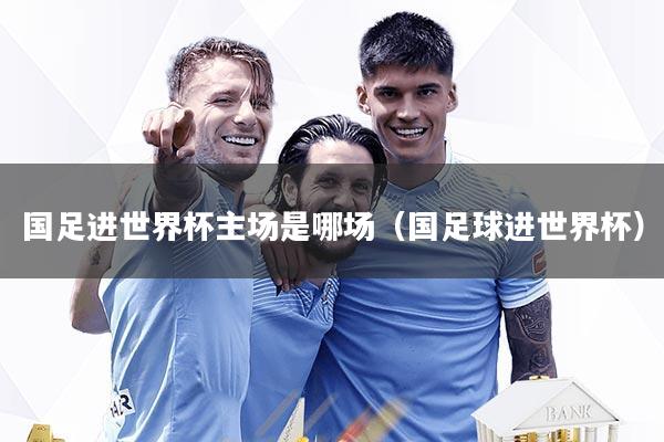 国足进世界杯主场是哪场（国足球进世界杯）