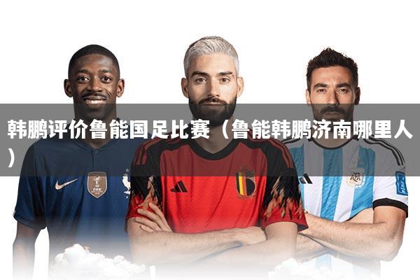 韩鹏评价鲁能国足比赛（鲁能韩鹏济南哪里人）